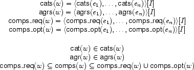 \begin{array}{c}
\Feature{cats}(w)=\TUP{\Feature{cats}(e_1),\ldots,\Feature{cats}(e_n)}[I]\\
\Feature{agrs}(w)=\TUP{\Feature{agrs}(e_1),\ldots,\Feature{agrs}(e_n)}[I]\\
\Feature{comps\_req}(w)=\TUP{\Feature{comps\_req}(e_1),\ldots,\Feature{comps\_req}(e_n)}[I]\\
\Feature{comps\_opt}(w)=\TUP{\Feature{comps\_opt}(e_1),\ldots,\Feature{comps\_opt}(e_n)}[I]\\[5mm]
\Feature{cat}(w)\in\Feature{cats}(w)\\
\Feature{agr}(w)\in\Feature{agrs}(w)\\
\Feature{comps\_req}(w)\subseteq\Feature{comps}(w)\subseteq
\Feature{comps\_req}(w)\UNION\Feature{comps\_opt}(w)
\end{array}