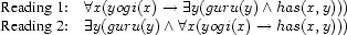 \begin{array}{ll}
  \mbox{Reading 1:}& \forall x (yogi(x) \rightarrow \exists y (guru(y) \wedge has(x,y))) \\
  \mbox{Reading 2:}& \exists y (guru(y) \wedge \forall x (yogi(x) \rightarrow has(x,y)))
\end{array}